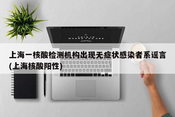 上海一核酸检测机构出现无症状感染者系谣言(上海核酸阳性)