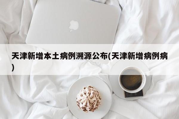 天津新增本土病例溯源公布(天津新增病例病)