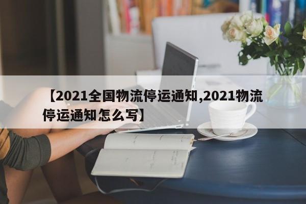 【2021全国物流停运通知,2021物流停运通知怎么写】