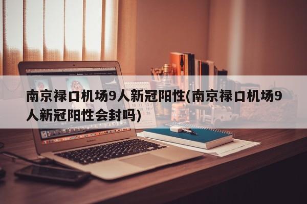 南京禄口机场9人新冠阳性(南京禄口机场9人新冠阳性会封吗)