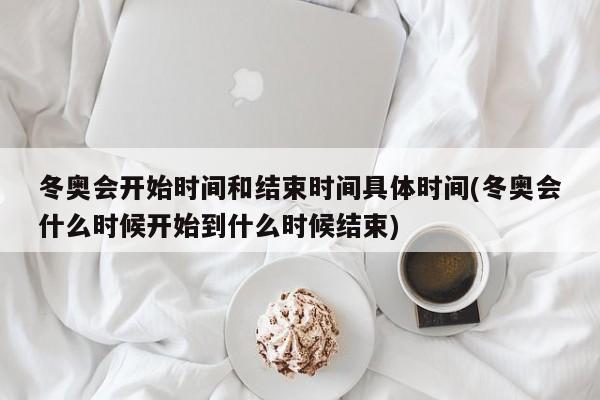 冬奥会开始时间和结束时间具体时间(冬奥会什么时候开始到什么时候结束)