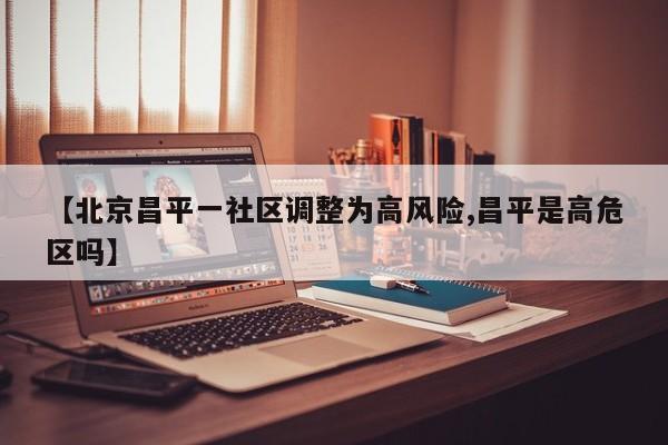 【北京昌平一社区调整为高风险,昌平是高危区吗】