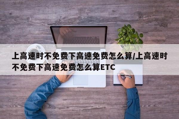 上高速时不免费下高速免费怎么算/上高速时不免费下高速免费怎么算ETC