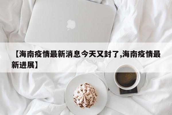 【海南疫情最新消息今天又封了,海南疫情最新进展】