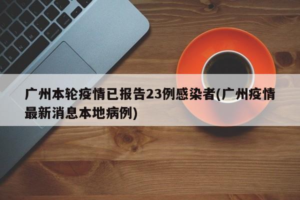 广州本轮疫情已报告23例感染者(广州疫情最新消息本地病例)