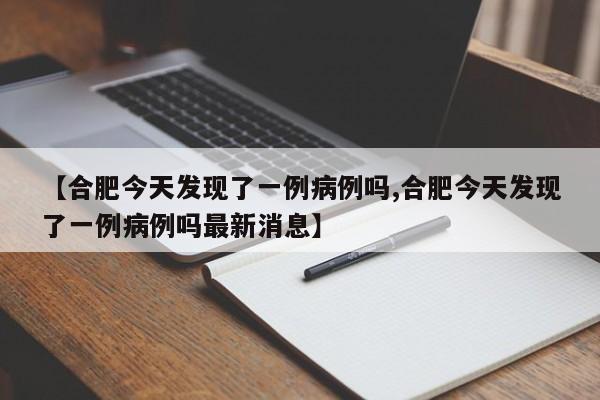 【合肥今天发现了一例病例吗,合肥今天发现了一例病例吗最新消息】
