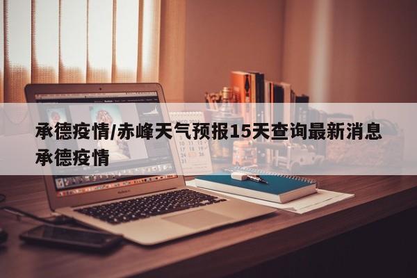 承德疫情/赤峰天气预报15天查询最新消息承德疫情