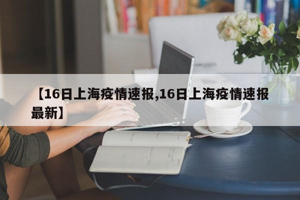 【16日上海疫情速报,16日上海疫情速报最新】
