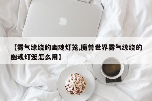 【雾气缭绕的幽魂灯笼,魔兽世界雾气缭绕的幽魂灯笼怎么用】