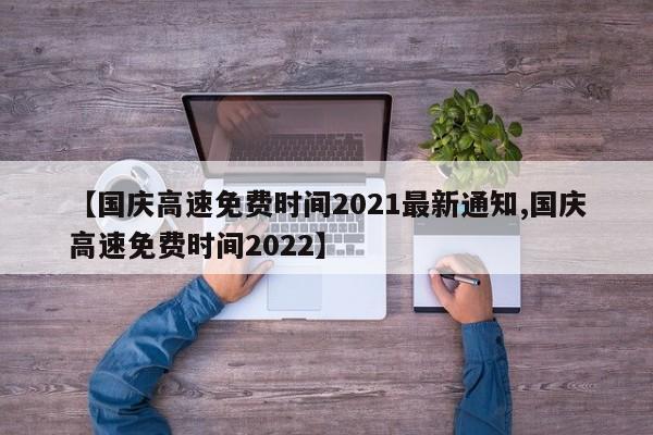 【国庆高速免费时间2021最新通知,国庆高速免费时间2022】