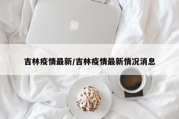 吉林疫情最新/吉林疫情最新情况消息