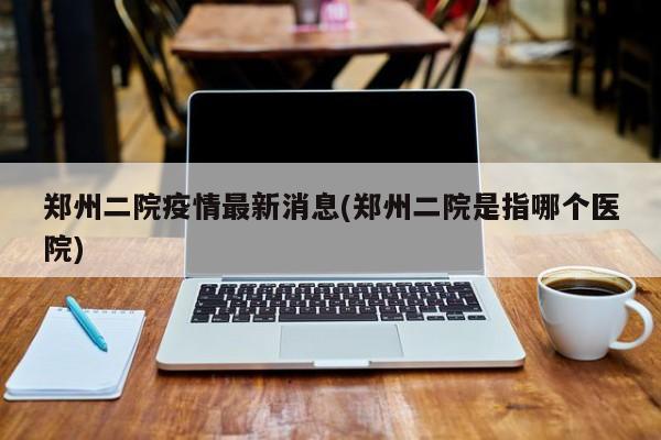 郑州二院疫情最新消息(郑州二院是指哪个医院)