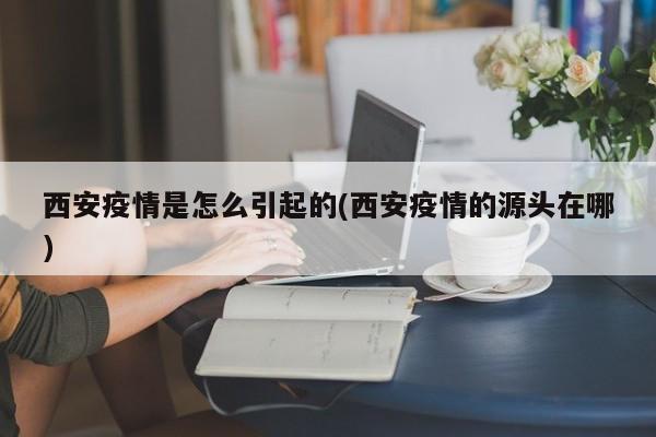西安疫情是怎么引起的(西安疫情的源头在哪)