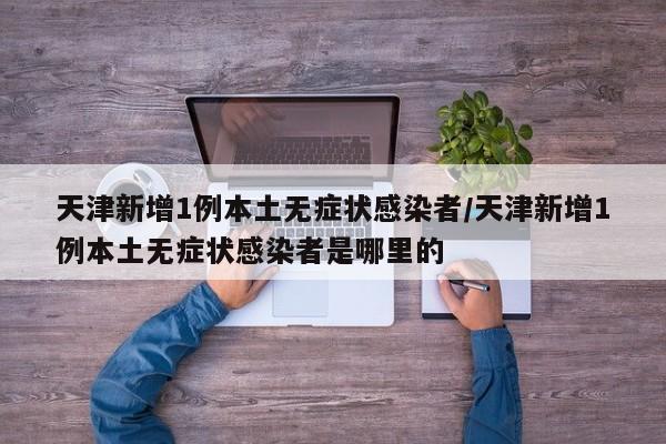 天津新增1例本土无症状感染者/天津新增1例本土无症状感染者是哪里的