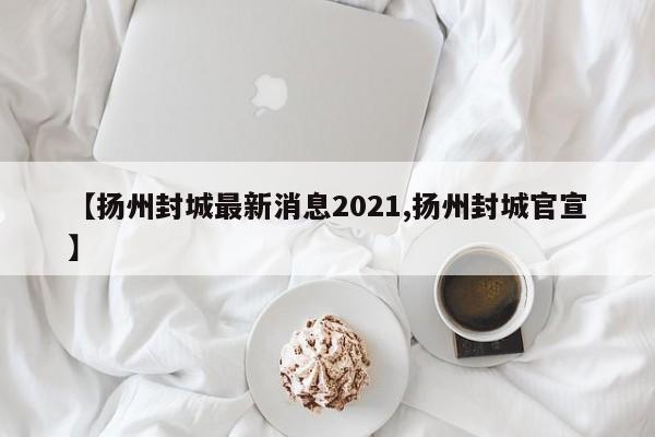 【扬州封城最新消息2021,扬州封城官宣】