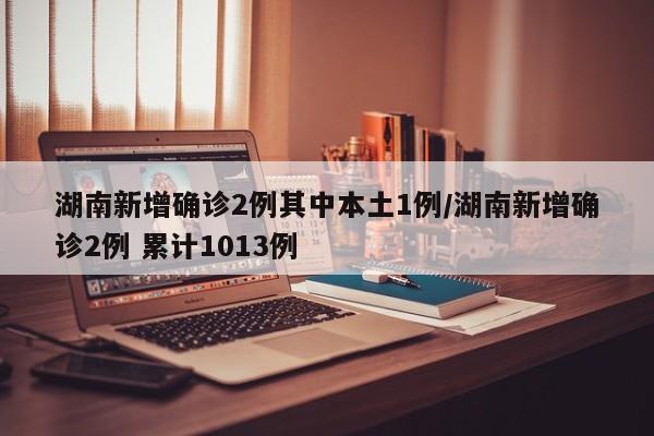 湖南新增确诊2例其中本土1例/湖南新增确诊2例 累计1013例