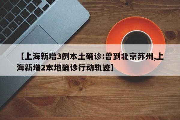 【上海新增3例本土确诊:曾到北京苏州,上海新增2本地确诊行动轨迹】