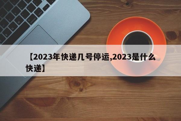 【2023年快递几号停运,2023是什么快递】
