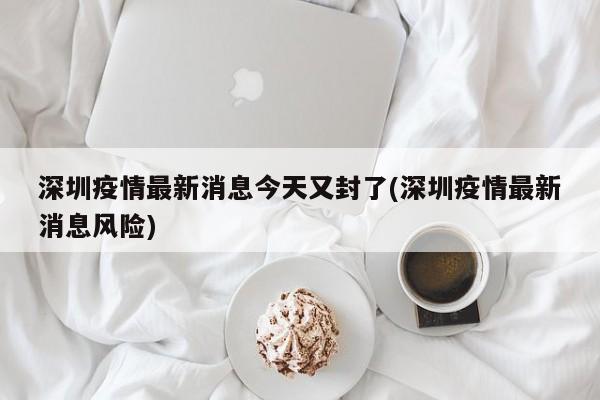 深圳疫情最新消息今天又封了(深圳疫情最新消息风险)
