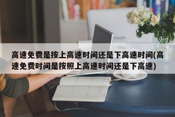 高速免费是按上高速时间还是下高速时间(高速免费时间是按照上高速时间还是下高速)