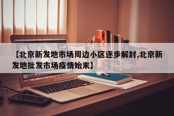 【北京新发地市场周边小区逐步解封,北京新发地批发市场疫情始末】