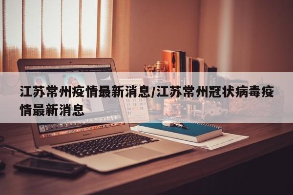 江苏常州疫情最新消息/江苏常州冠状病毒疫情最新消息