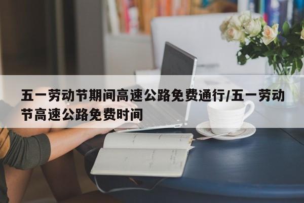 五一劳动节期间高速公路免费通行/五一劳动节高速公路免费时间