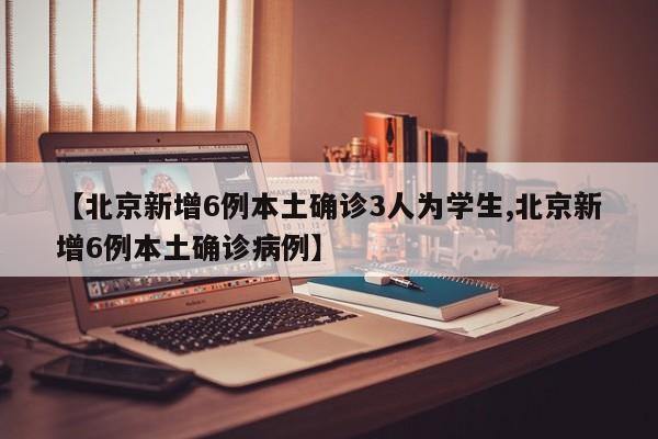【北京新增6例本土确诊3人为学生,北京新增6例本土确诊病例】