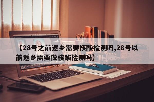 【28号之前返乡需要核酸检测吗,28号以前返乡需要做核酸检测吗】