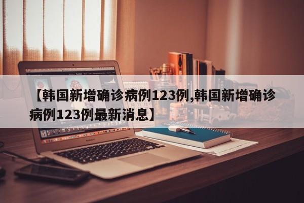 【韩国新增确诊病例123例,韩国新增确诊病例123例最新消息】