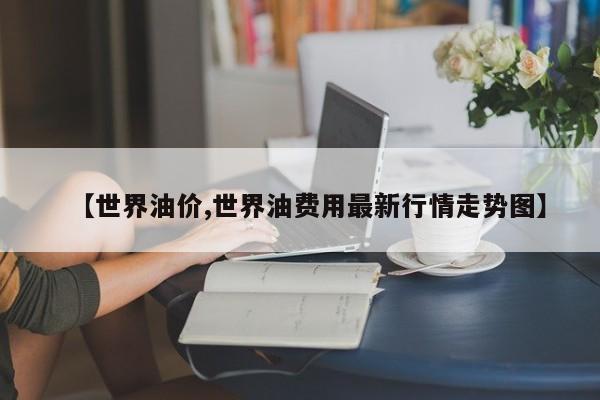 【世界油价,世界油费用最新行情走势图】