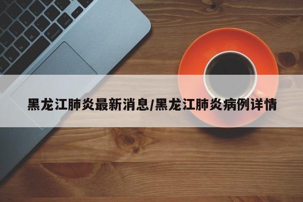 黑龙江肺炎最新消息/黑龙江肺炎病例详情