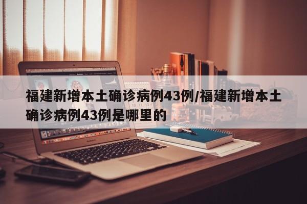 福建新增本土确诊病例43例/福建新增本土确诊病例43例是哪里的