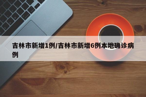 吉林市新增1例/吉林市新增6例本地确诊病例