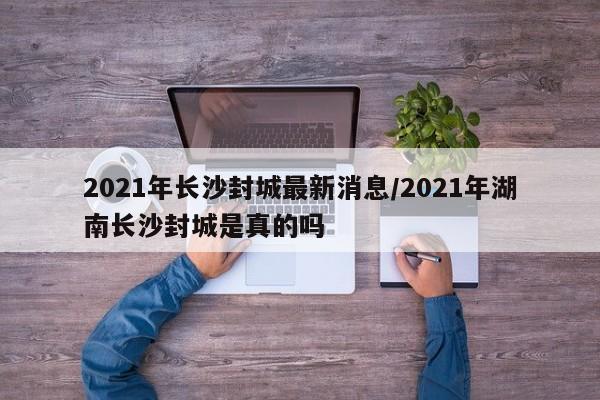 2021年长沙封城最新消息/2021年湖南长沙封城是真的吗