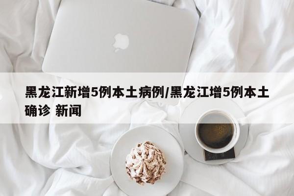 黑龙江新增5例本土病例/黑龙江增5例本土确诊 新闻