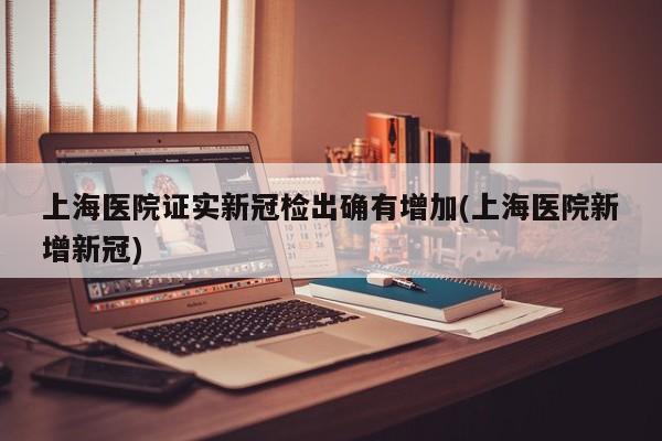 上海医院证实新冠检出确有增加(上海医院新增新冠)