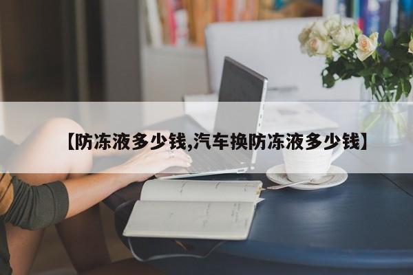 【防冻液多少钱,汽车换防冻液多少钱】
