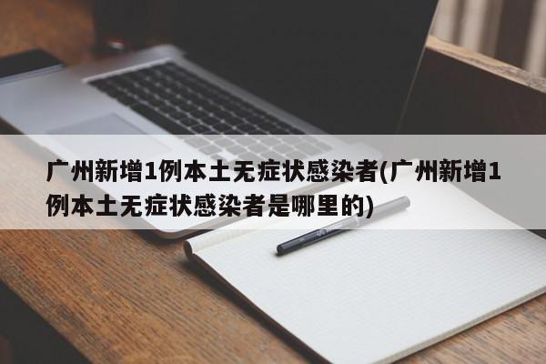 广州新增1例本土无症状感染者(广州新增1例本土无症状感染者是哪里的)
