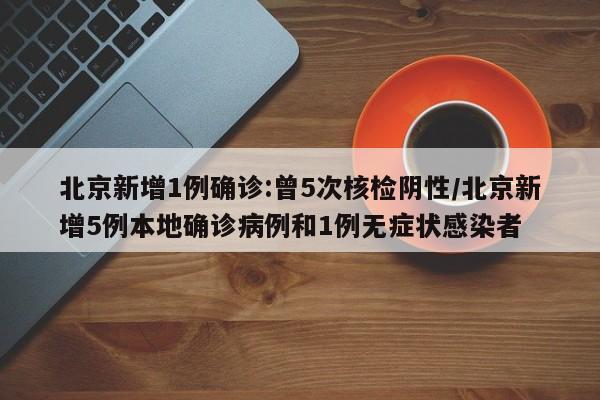 北京新增1例确诊:曾5次核检阴性/北京新增5例本地确诊病例和1例无症状感染者
