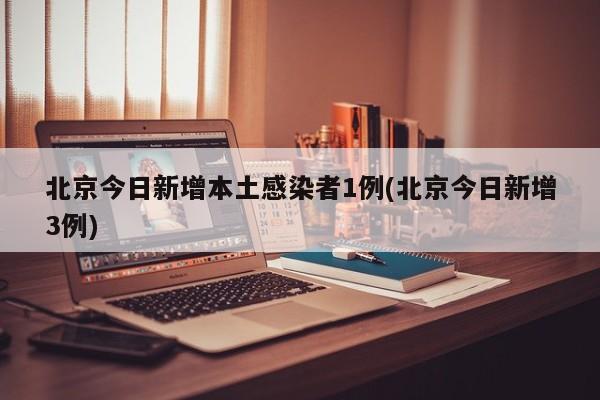 北京今日新增本土感染者1例(北京今日新增3例)