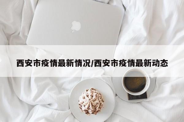 西安市疫情最新情况/西安市疫情最新动态