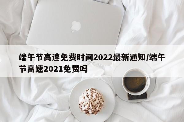 端午节高速免费时间2022最新通知/端午节高速2021免费吗