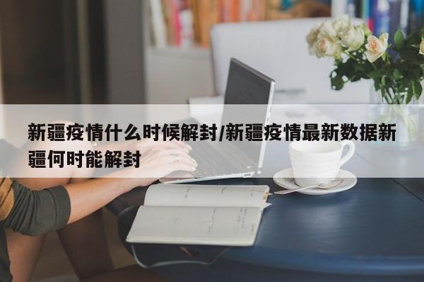 新疆疫情什么时候解封/新疆疫情最新数据新疆何时能解封