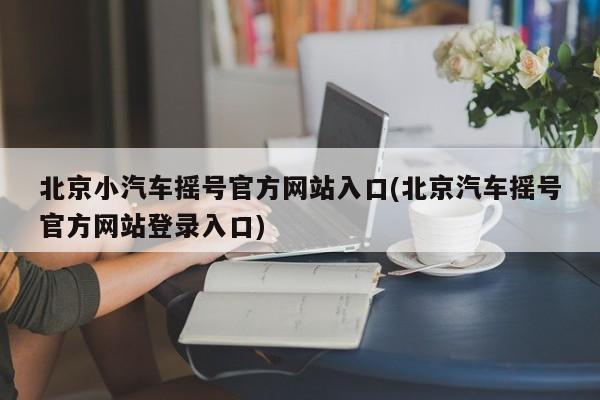 北京小汽车摇号官方网站入口(北京汽车摇号官方网站登录入口)