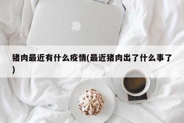 猪肉最近有什么疫情(最近猪肉出了什么事了)