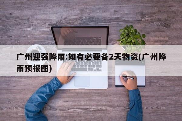 广州迎强降雨:如有必要备2天物资(广州降雨预报图)