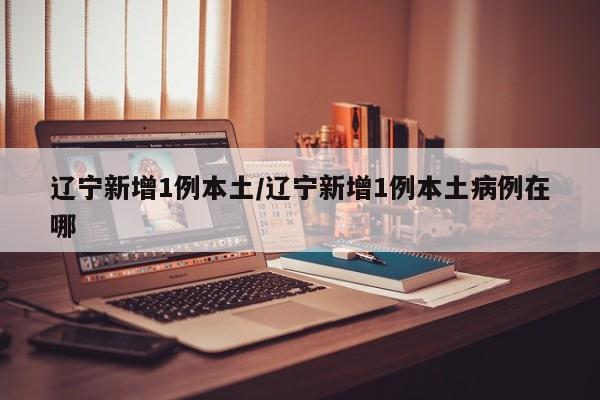 辽宁新增1例本土/辽宁新增1例本土病例在哪