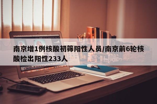 南京增1例核酸初筛阳性人员/南京前6轮核酸检出阳性233人