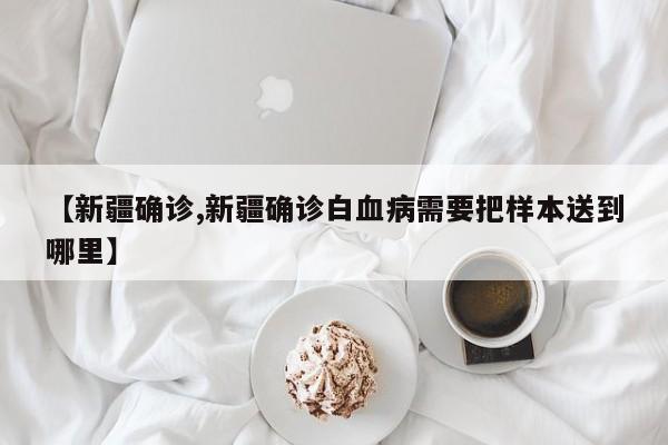 【新疆确诊,新疆确诊白血病需要把样本送到哪里】